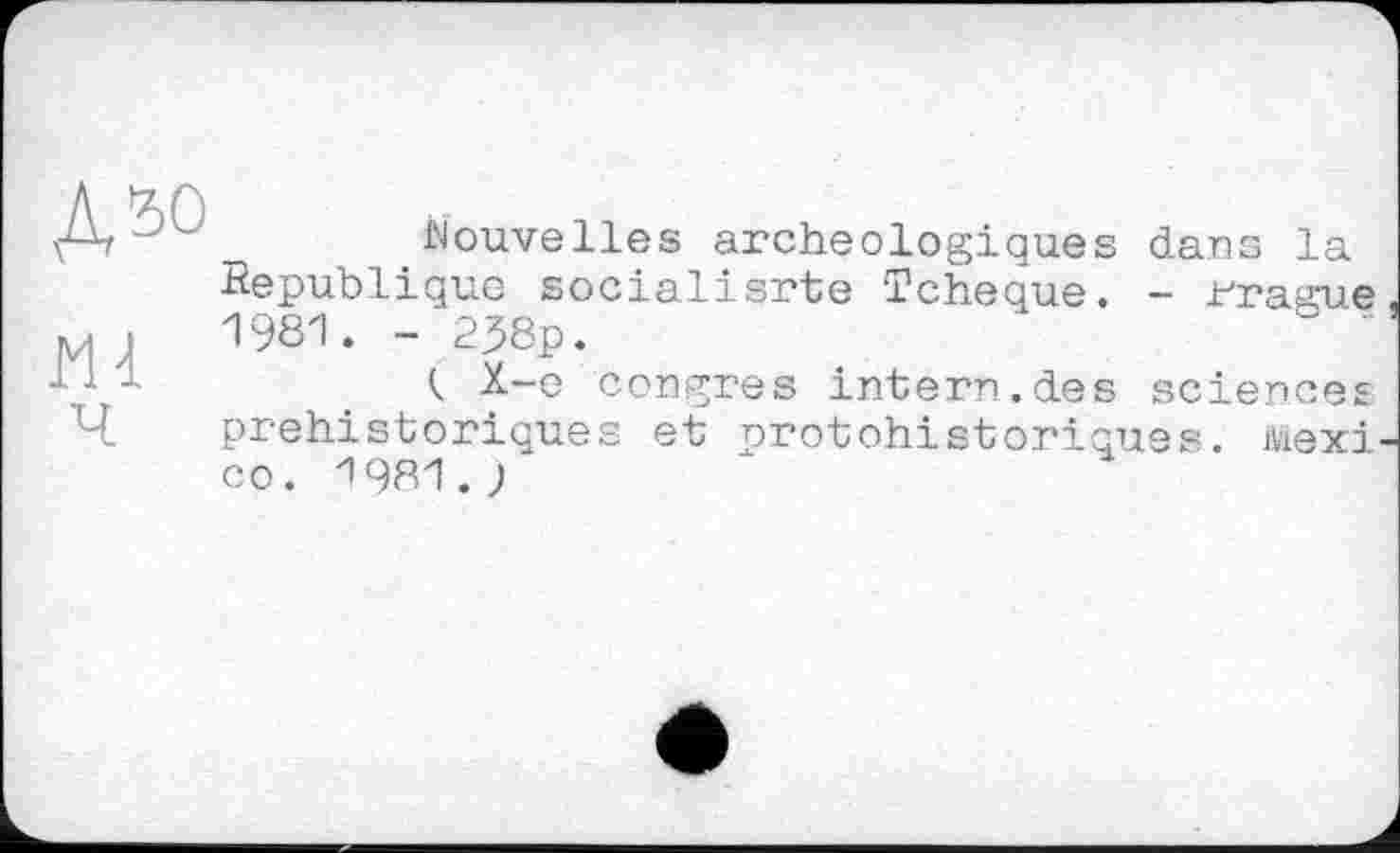 ﻿Д50 m
Nouvelles archéologiques dans la Republique socialisrte Tchèque. - rrague 1981. -238p. "
Ç X-e congres intern.des sciences préhistoriques et protohistoriques, ійехі CO. 1981.;